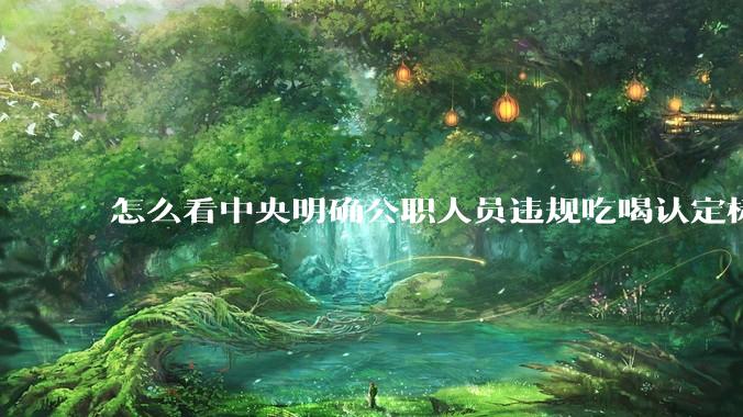 怎么看中央明确公职人员违规吃喝认定标准?