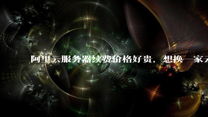 阿里云服务器续费价格好贵，想换一家云服务厂商，该怎么选择？